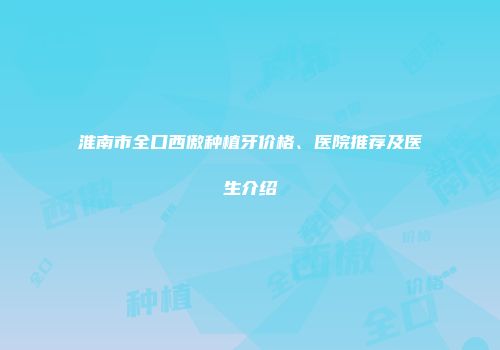淮南市全口西傲种植牙价格、医院推荐及医生介绍