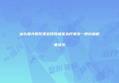汕头曙光整形美容医院植发治疗脱发一般价格需要多少
