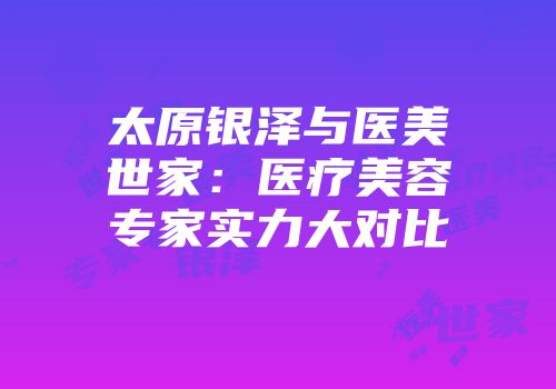 太原银泽与医美世家：医疗美容专家实力大对比