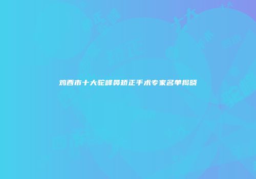 鸡西市十大驼峰鼻矫正手术专家名单揭晓