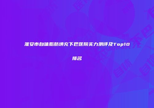 淮安市自体脂肪填充下巴医院实力测评及Top10排名