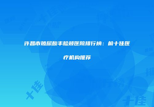 许昌市玻尿酸丰脸颊医院排行榜：前十佳医疗机构推荐