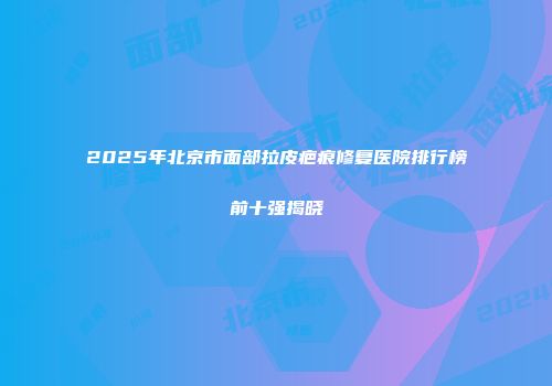 2025年北京市面部拉皮疤痕修复医院排行榜前十强揭晓