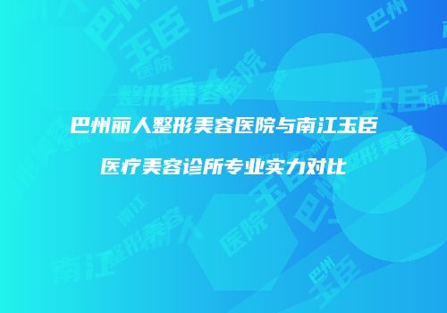 巴州丽人整形美容医院与南江玉臣医疗美容诊所专业实力对比