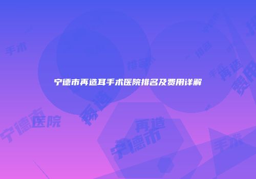 宁德市再造耳手术医院排名及费用详解