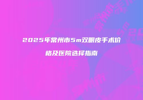 2025年常州市5m双眼皮手术价格及医院选择指南