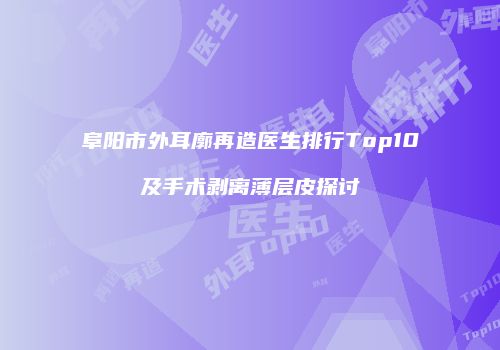 阜阳市外耳廓再造医生排行Top10及手术剥离薄层皮探讨