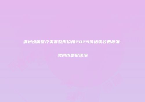 滁州恒丽医疗美容整形诊所2025价格表收费标准-滁州市整形医院