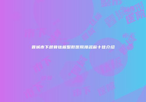 晋城市下颌骨钛板整形医院排名前十佳介绍