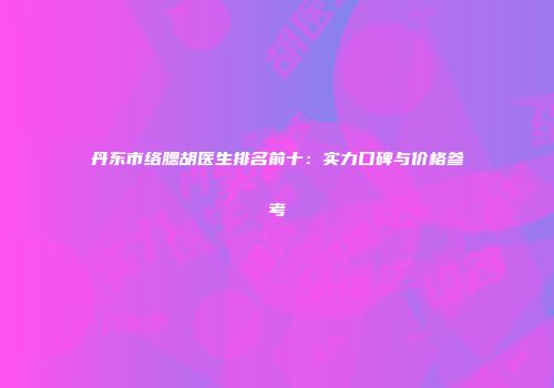 丹东市络腮胡医生排名前十：实力口碑与价格参考