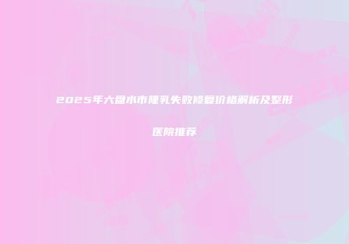 2025年六盘水市隆乳失败修复价格解析及整形医院推荐