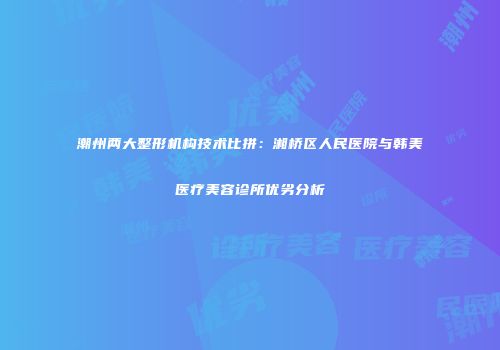 潮州两大整形机构技术比拼：湘桥区人民医院与韩美医疗美容诊所优劣分析