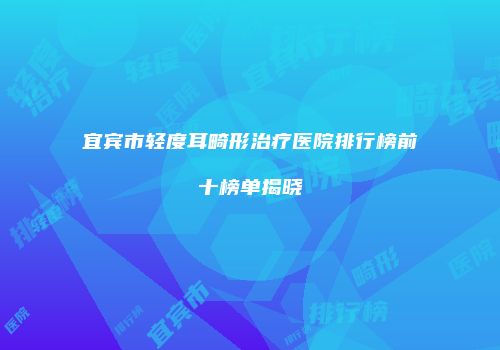 宜宾市轻度耳畸形治疗医院排行榜前十榜单揭晓