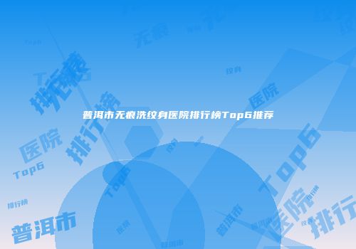 普洱市无痕洗纹身医院排行榜Top6推荐
