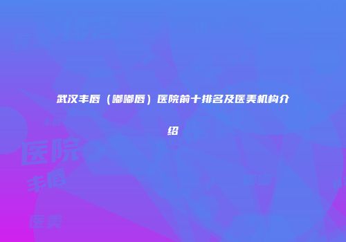 武汉丰唇（嘟嘟唇）医院前十排名及医美机构介绍