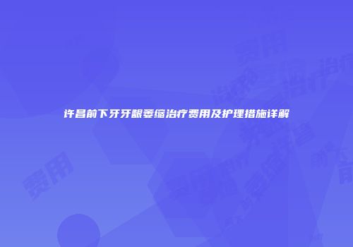 许昌前下牙牙龈萎缩治疗费用及护理措施详解