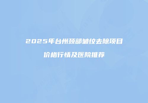 2025年台州颈部皱纹去除项目价格行情及医院推荐