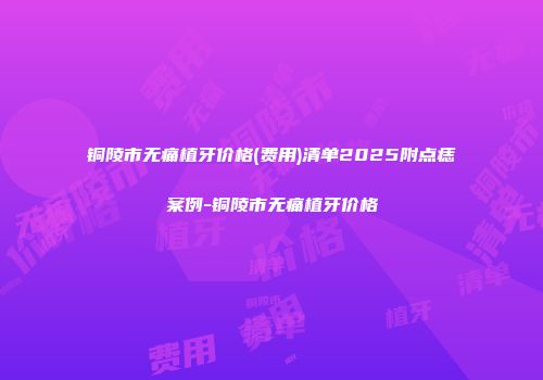 铜陵市无痛植牙价格(费用)清单2025附点痣案例-铜陵市无痛植牙价格