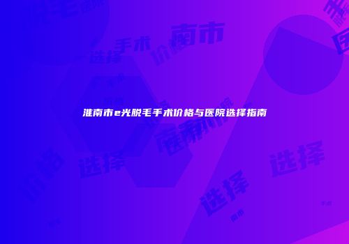 淮南市e光脱毛手术价格与医院选择指南