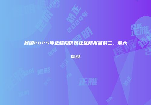 昆明2025年正雅隐形矫正医院排名前三、前六揭晓