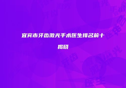 宜宾市牙齿激光手术医生排名前十揭晓