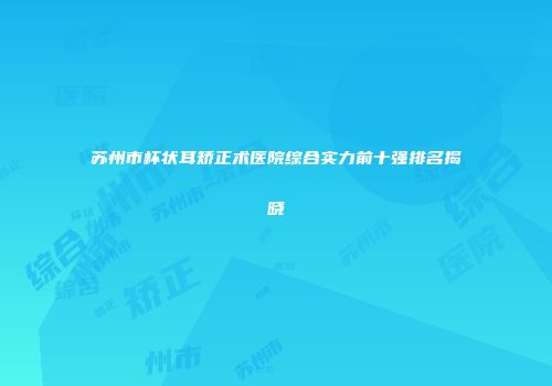 苏州市杯状耳矫正术医院综合实力前十强排名揭晓