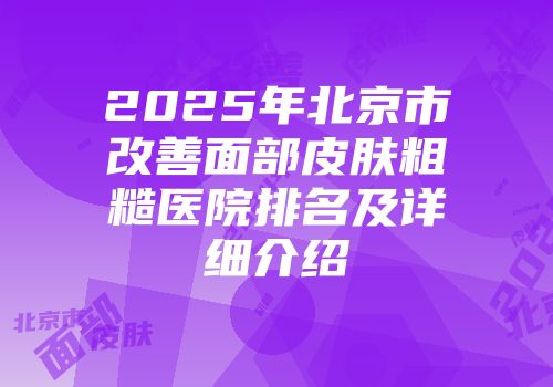 2025年北京市改善面部皮肤粗糙医院排名及详细介绍