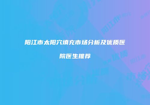 阳江市太阳穴填充市场分析及优质医院医生推荐