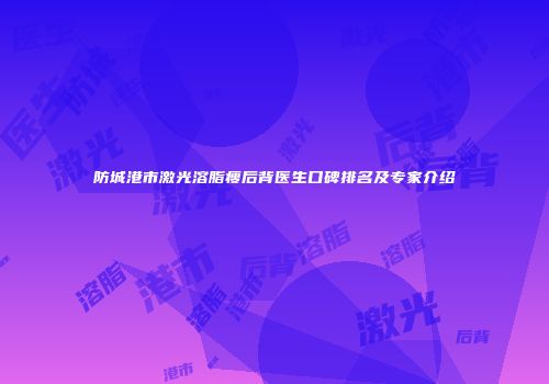 防城港市激光溶脂瘦后背医生口碑排名及专家介绍