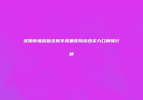 沈阳市玻尿酸注射丰耳垂医院综合实力口碑排行榜