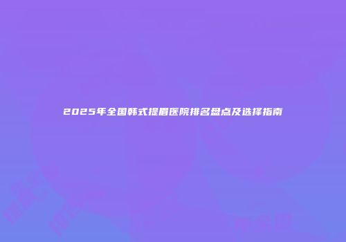 2025年全国韩式提眉医院排名盘点及选择指南