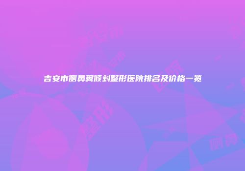 吉安市侧鼻翼倾斜整形医院排名及价格一览