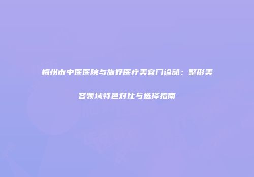 梅州市中医医院与施妤医疗美容门诊部：整形美容领域特色对比与选择指南