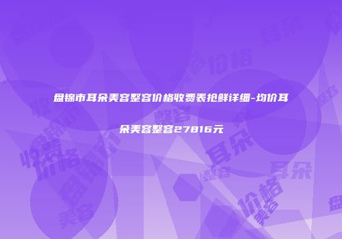 盘锦市耳朵美容整容价格收费表抢鲜详细-均价耳朵美容整容27816元