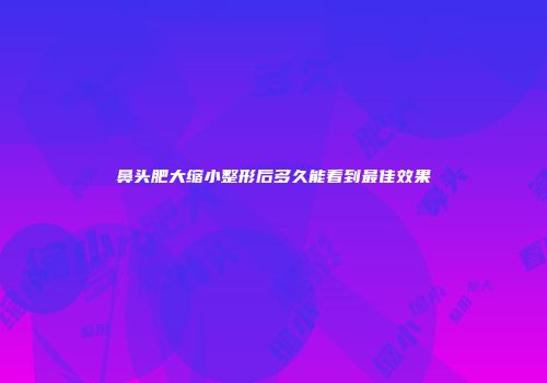 鼻头肥大缩小整形后多久能看到最佳效果
