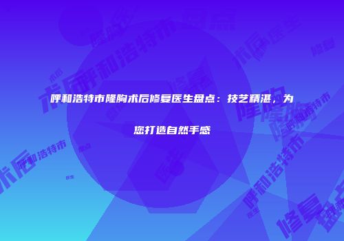 呼和浩特市隆胸术后修复医生盘点：技艺精湛，为您打造自然手感