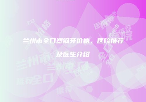 兰州市全口塑钢牙价格、医院推荐及医生介绍