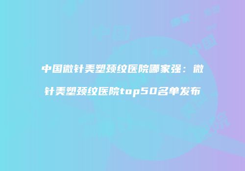 中国微针美塑颈纹医院哪家强：微针美塑颈纹医院top50名单发布
