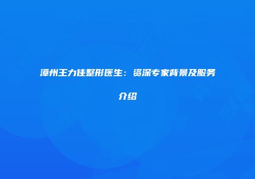 漳州王力佳整形医生：资深专家背景及服务介绍