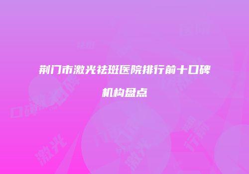 荆门市激光祛斑医院排行前十口碑机构盘点
