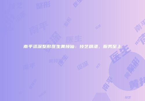 南平资深整形医生黄接仙：技艺精湛，服务至上