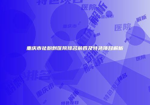重庆市祛粉刺医院排名前四及特色项目解析