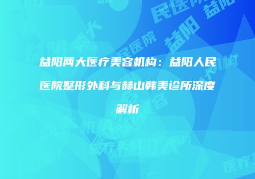 益阳两大医疗美容机构：益阳人民医院整形外科与赫山韩美诊所深度解析