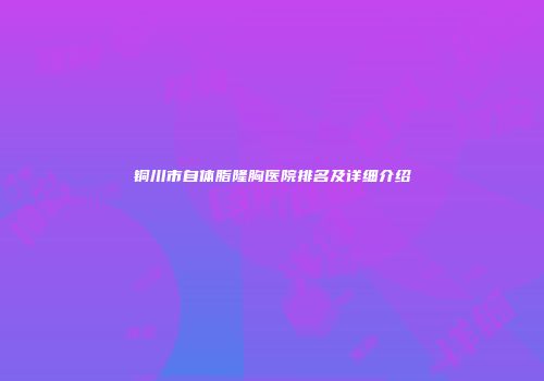 铜川市自体脂隆胸医院排名及详细介绍