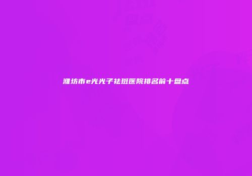 潍坊市e光光子祛斑医院排名前十盘点