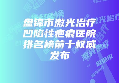 盘锦市激光治疗凹陷性疤痕医院排名榜前十权威发布