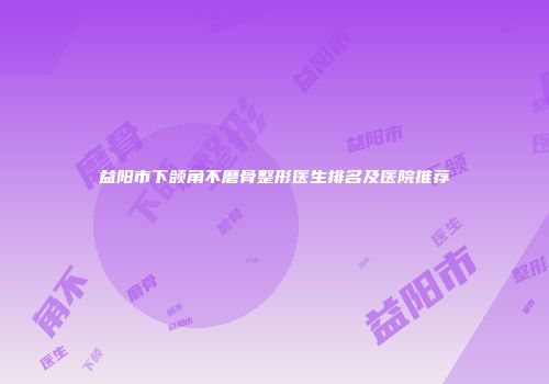 益阳市下颌角不磨骨整形医生排名及医院推荐
