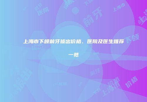 上海市下颌前牙拔出价格、医院及医生推荐一览