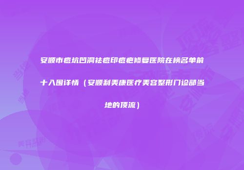 安顺市痘坑凹洞祛痘印痘疤修复医院在榜名单前十入围详情（安顺利美康医疗美容整形门诊部当地的顶流）