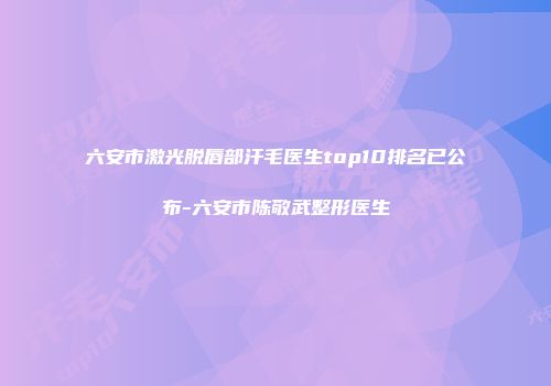 六安市激光脱唇部汗毛医生top10排名已公布-六安市陈敬武整形医生